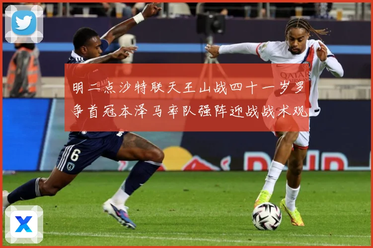 明二点沙特联天王山战四十一岁罗争首冠本泽马率队强阵迎战战术观察：最新赛事动态与深度分析