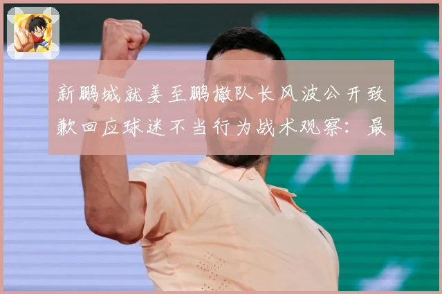 新鹏城就姜至鹏撤队长风波公开致歉回应球迷不当行为战术观察：最新赛事动态与深度分析
