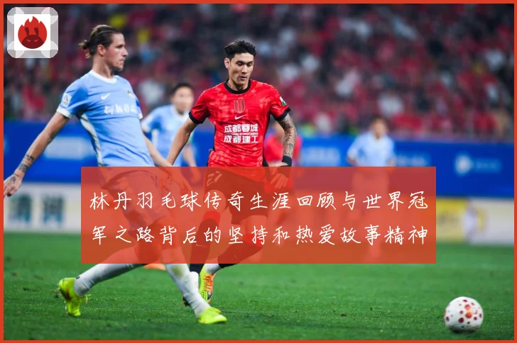 林丹羽毛球传奇生涯回顾与世界冠军之路背后的坚持和热爱故事精神：最新赛事动态与深度分析