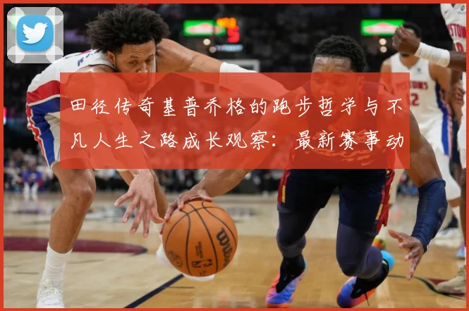 田径传奇基普乔格的跑步哲学与不凡人生之路成长观察：最新赛事动态与深度分析