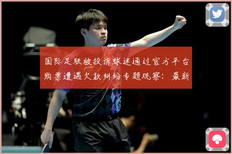 国际足联被投诉球迷通过官方平台购票遭遇欠款纠纷专题观察：最新赛事动态与深度分析