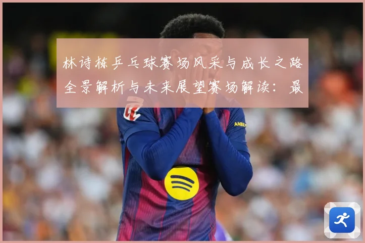 林诗栋乒乓球赛场风采与成长之路全景解析与未来展望赛场解读：最新赛事动态与深度分析