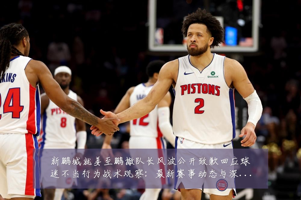 新鹏城就姜至鹏撤队长风波公开致歉回应球迷不当行为战术观察:最新赛事动态与深度分析