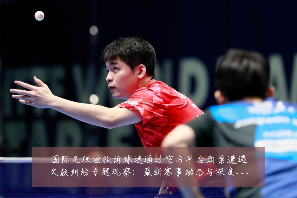 国际足联被投诉球迷通过官方平台购票遭遇欠款纠纷专题观察:最新赛事动态与深度分析